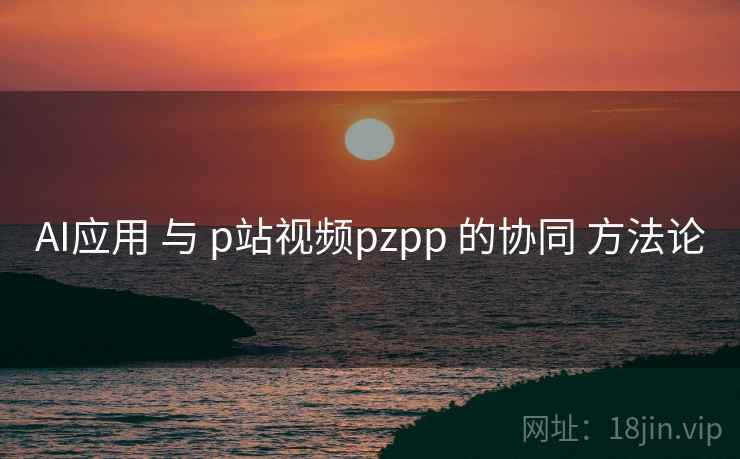 AI应用 与 p站视频pzpp 的协同 方法论 AI应用 与 p站视频pzpp 的协同 方法论