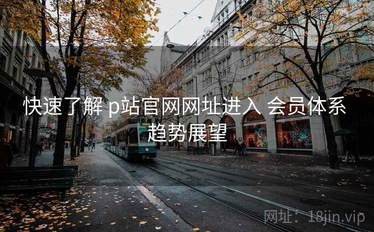 快速了解 p站官网网址进入 会员体系 趋势展望