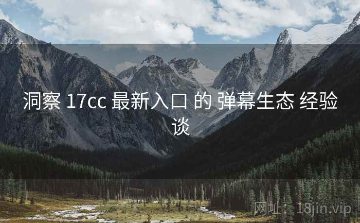 洞察 17cc 最新入口 的 弹幕生态 经验谈