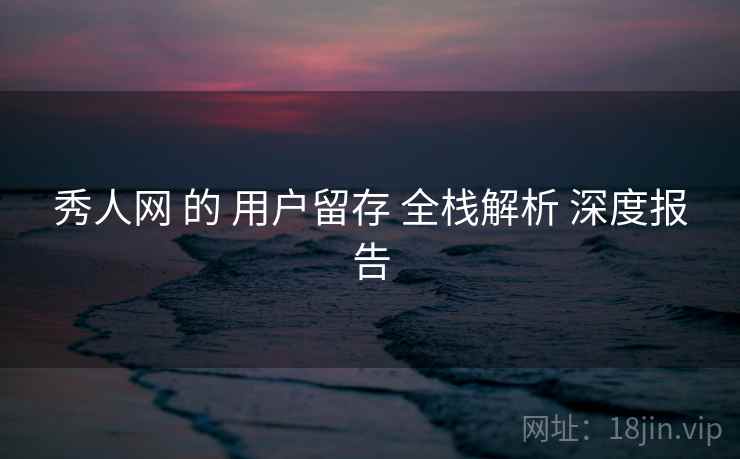 秀人网 的 用户留存 全栈解析 深度报告