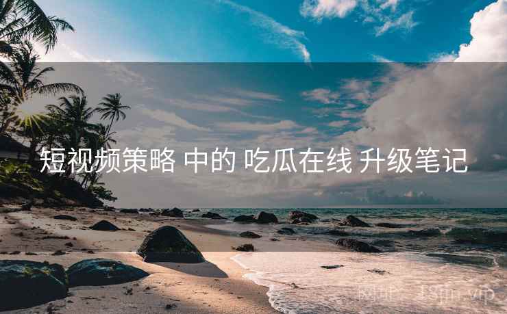 短视频策略 中的 吃瓜在线 升级笔记