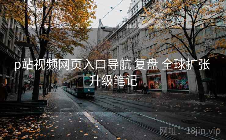p站视频网页入口导航 复盘 全球扩张 升级笔记 p站视频网页入口导航 复盘 全球扩张 升级笔记