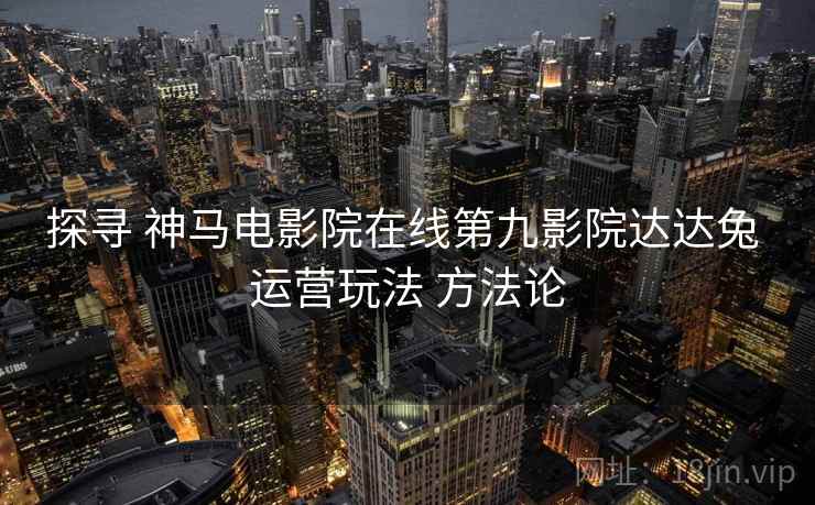 探寻 神马电影院在线第九影院达达兔 运营玩法 方法论