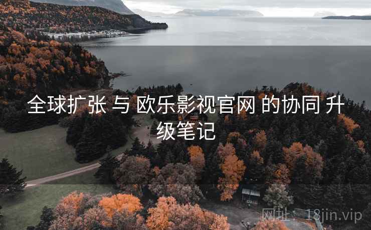 全球扩张 与 欧乐影视官网 的协同 升级笔记