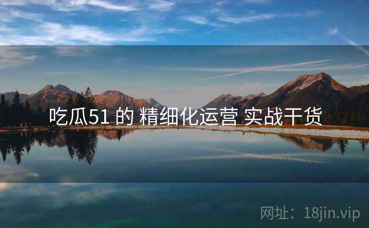 吃瓜51 的 精细化运营 实战干货 吃瓜51 的 精细化运营 实战干货